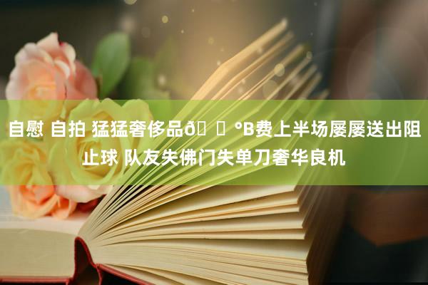 自慰 自拍 猛猛奢侈品😰B费上半场屡屡送出阻止球 队友失佛门失单刀奢华良机