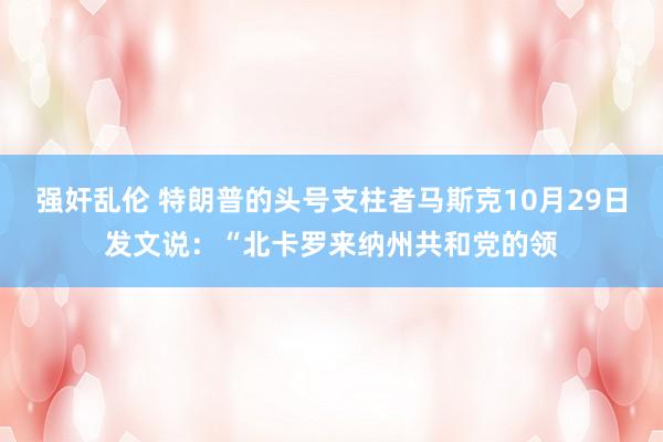 强奸乱伦 特朗普的头号支柱者马斯克10月29日发文说：“北卡罗来纳州共和党的领