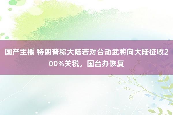 国产主播 特朗普称大陆若对台动武将向大陆征收200%关税，国台办恢复