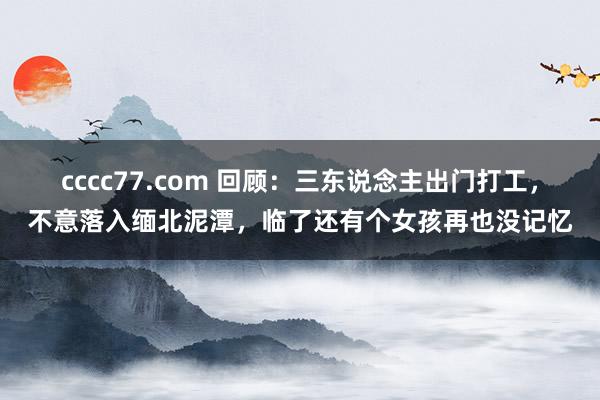 cccc77.com 回顾：三东说念主出门打工，不意落入缅北泥潭，临了还有个女孩再也没记忆