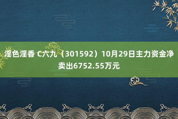 淫色淫香 C六九（301592）10月29日主力资金净卖出6752.55万元