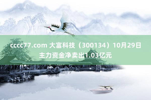 cccc77.com 大富科技（300134）10月29日主力资金净卖出1.03亿元