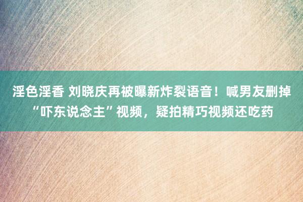 淫色淫香 刘晓庆再被曝新炸裂语音！喊男友删掉“吓东说念主”视频，疑拍精巧视频还吃药