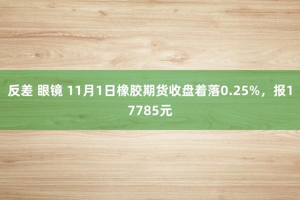 反差 眼镜 11月1日橡胶期货收盘着落0.25%，报17785元