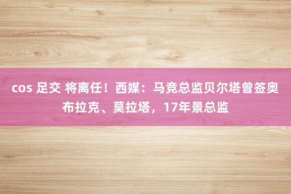 cos 足交 将离任！西媒：马竞总监贝尔塔曾签奥布拉克、莫拉塔，17年景总监