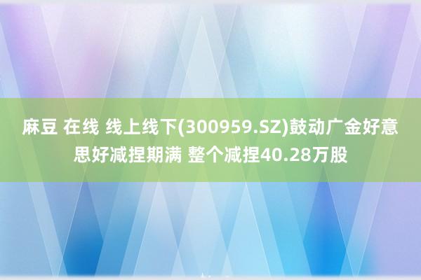 麻豆 在线 线上线下(300959.SZ)鼓动广金好意思好减捏期满 整个减捏40.28万股