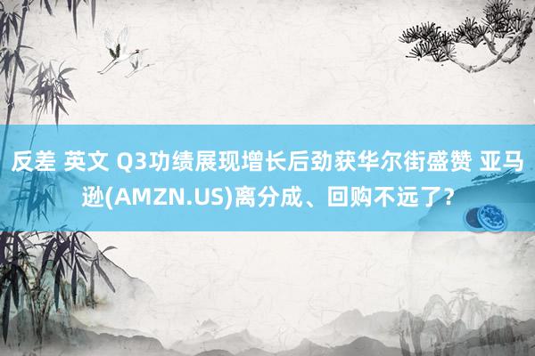 反差 英文 Q3功绩展现增长后劲获华尔街盛赞 亚马逊(AMZN.US)离分成、回购不远了？