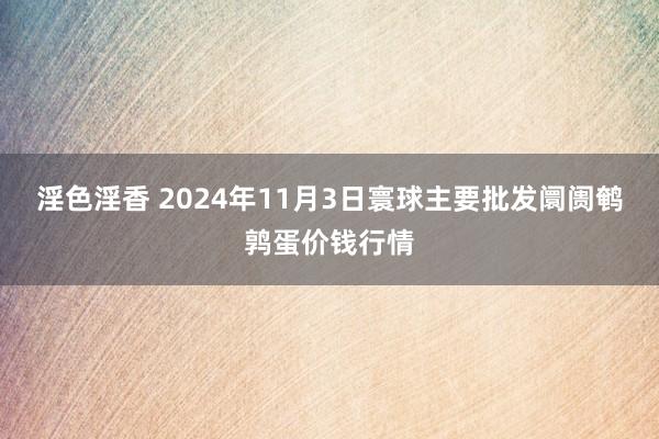 淫色淫香 2024年11月3日寰球主要批发阛阓鹌鹑蛋价钱行情