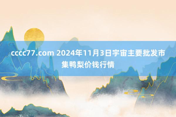 cccc77.com 2024年11月3日宇宙主要批发市集鸭梨价钱行情