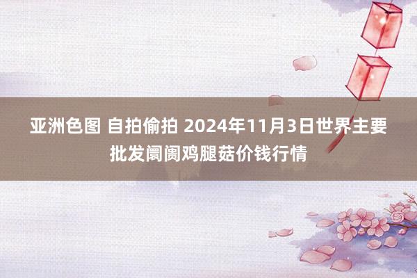 亚洲色图 自拍偷拍 2024年11月3日世界主要批发阛阓鸡腿菇价钱行情