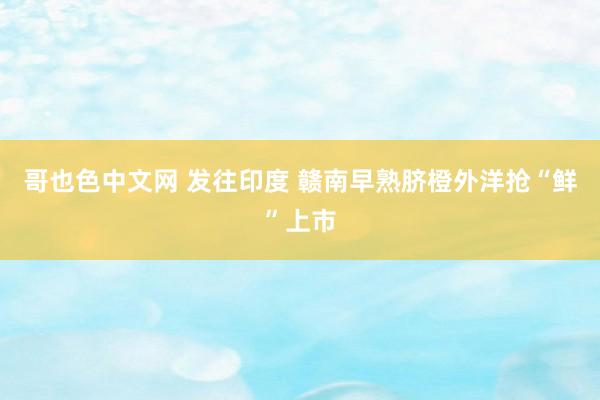 哥也色中文网 发往印度 赣南早熟脐橙外洋抢“鲜”上市