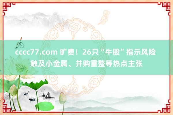 cccc77.com 旷费！26只“牛股”指示风险 触及小金属、并购重整等热点主张