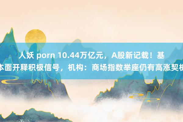 人妖 porn 10.44万亿元，A股新记载！基本面开释积极信号，机构：商场指数举座仍有高涨契机