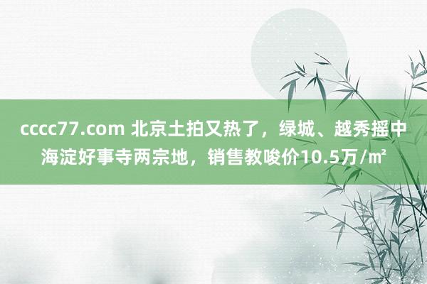 cccc77.com 北京土拍又热了，绿城、越秀摇中海淀好事寺两宗地，销售教唆价10.5万/㎡