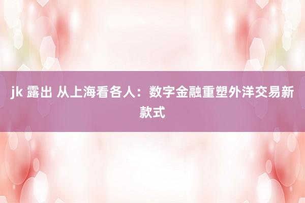 jk 露出 从上海看各人：数字金融重塑外洋交易新款式