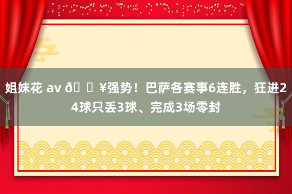 姐妹花 av 🔥强势！巴萨各赛事6连胜，狂进24球只丢3球、完成3场零封