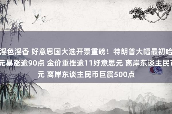 淫色淫香 好意思国大选开票重磅！特朗普大幅最初哈里斯 好意思元暴涨逾90点 金价重挫逾11好意思元 离岸东谈主民币巨震500点