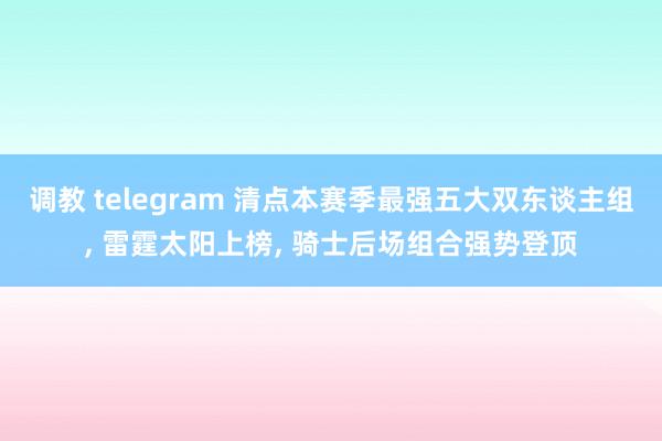 调教 telegram 清点本赛季最强五大双东谈主组， 雷霆太阳上榜， 骑士后场组合强势登顶