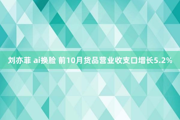 刘亦菲 ai换脸 前10月货品营业收支口增长5.2%