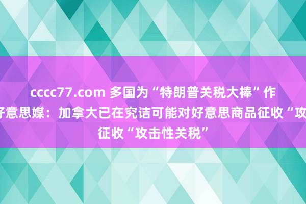 cccc77.com 多国为“特朗普关税大棒”作念准备，好意思媒：加拿大已在究诘可能对好意思商品征收“攻击性关税”