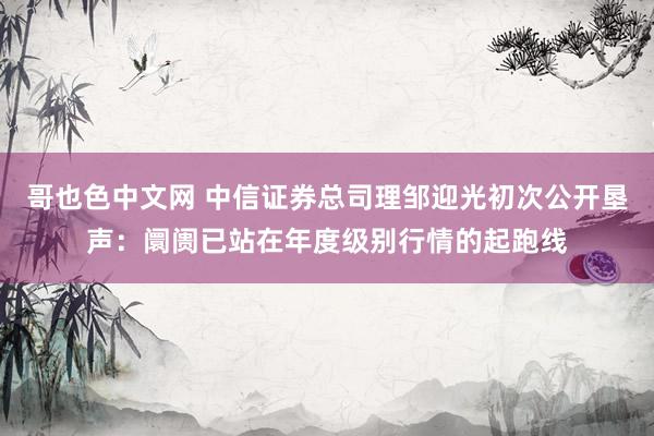 哥也色中文网 中信证券总司理邹迎光初次公开垦声：阛阓已站在年度级别行情的起跑线