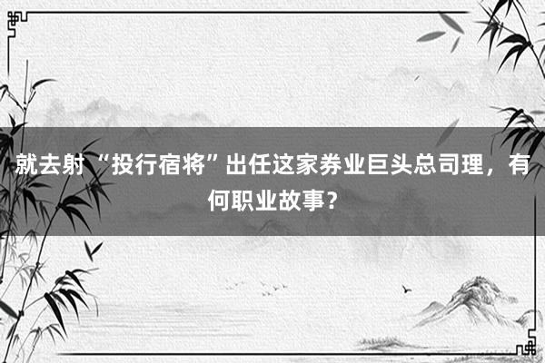 就去射 “投行宿将”出任这家券业巨头总司理，有何职业故事？