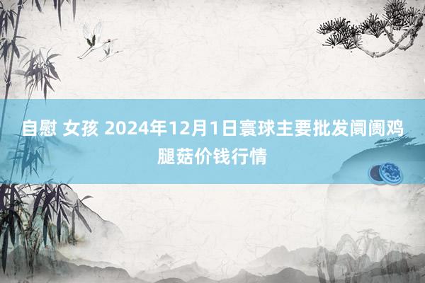 自慰 女孩 2024年12月1日寰球主要批发阛阓鸡腿菇价钱行情