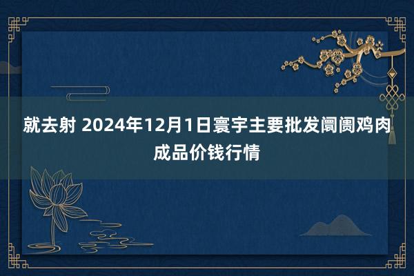 就去射 2024年12月1日寰宇主要批发阛阓鸡肉成品价钱行情