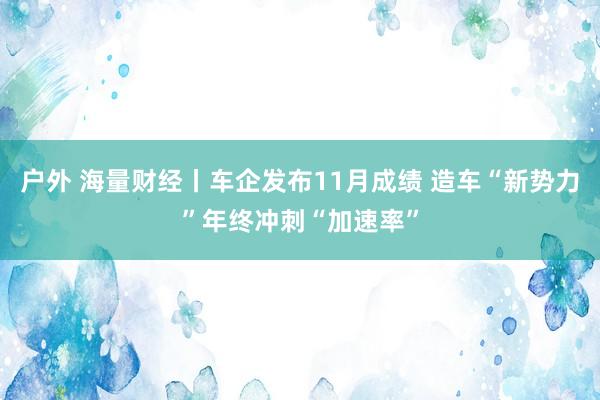 户外 海量财经丨车企发布11月成绩 造车“新势力”年终冲刺“加速率”