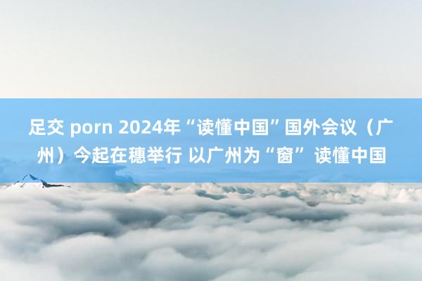 足交 porn 2024年“读懂中国”国外会议（广州）今起在穗举行 以广州为“窗” 读懂中国