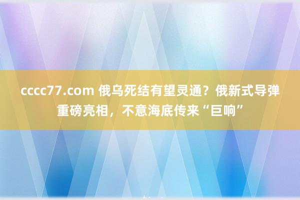 cccc77.com 俄乌死结有望灵通？俄新式导弹重磅亮相，不意海底传来“巨响”