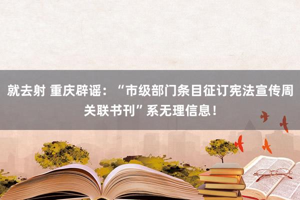 就去射 重庆辟谣：“市级部门条目征订宪法宣传周关联书刊”系无理信息！