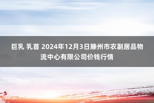 巨乳 乳首 2024年12月3日滕州市农副居品物流中心有限公司价钱行情