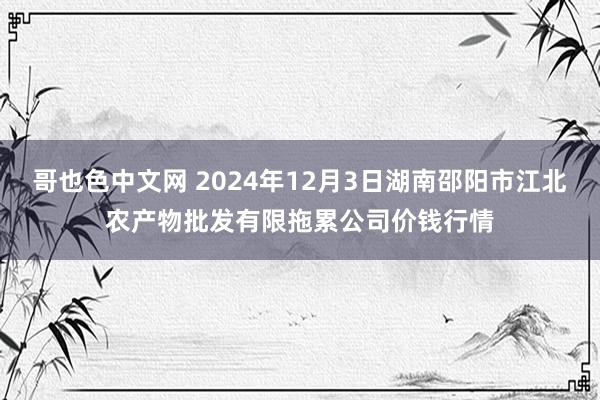 哥也色中文网 2024年12月3日湖南邵阳市江北农产物批发有限拖累公司价钱行情