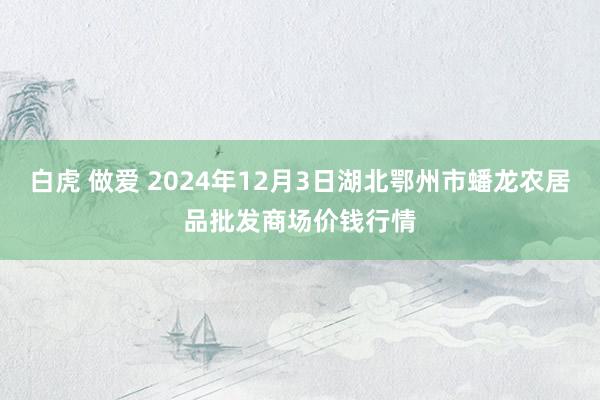 白虎 做爱 2024年12月3日湖北鄂州市蟠龙农居品批发商场价钱行情