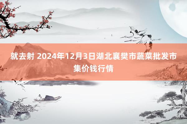 就去射 2024年12月3日湖北襄樊市蔬菜批发市集价钱行情