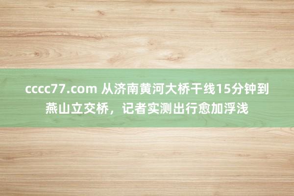 cccc77.com 从济南黄河大桥干线15分钟到燕山立交桥，记者实测出行愈加浮浅