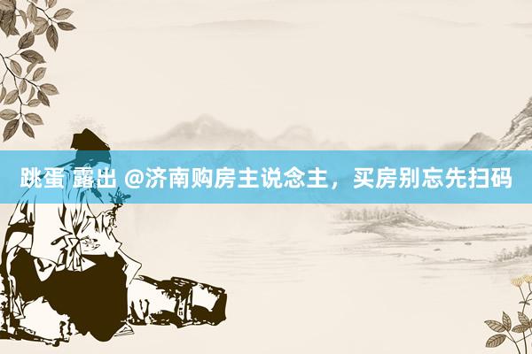 跳蛋 露出 @济南购房主说念主，买房别忘先扫码