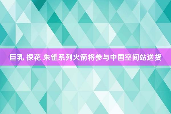 巨乳 探花 朱雀系列火箭将参与中国空间站送货