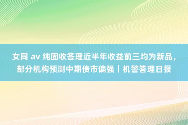 女同 av 纯固收答理近半年收益前三均为新品，部分机构预测中期债市偏强丨机警答理日报