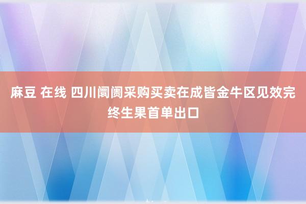 麻豆 在线 四川阛阓采购买卖在成皆金牛区见效完终生果首单出口