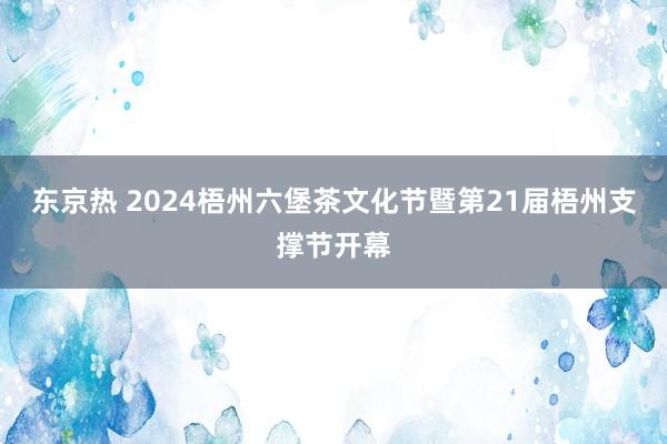 东京热 2024梧州六堡茶文化节暨第21届梧州支撑节开幕