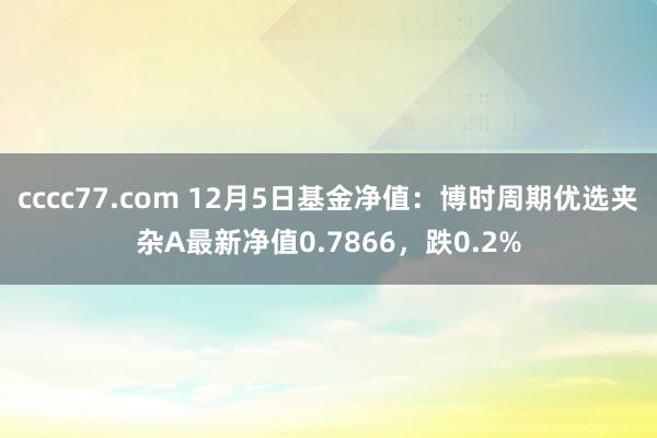 cccc77.com 12月5日基金净值：博时周期优选夹杂A最新净值0.7866，跌0.2%