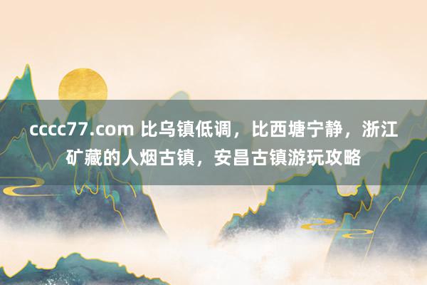 cccc77.com 比乌镇低调，比西塘宁静，浙江矿藏的人烟古镇，安昌古镇游玩攻略