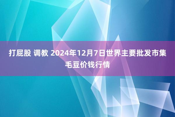 打屁股 调教 2024年12月7日世界主要批发市集毛豆价钱行情