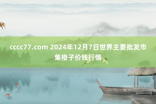 cccc77.com 2024年12月7日世界主要批发市集橙子价钱行情