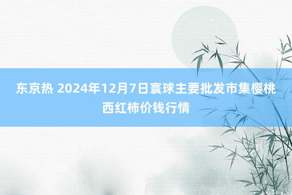 东京热 2024年12月7日寰球主要批发市集樱桃西红柿价钱行情