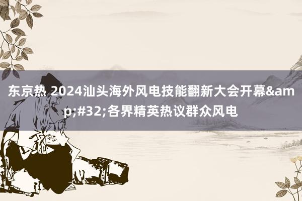 东京热 2024汕头海外风电技能翻新大会开幕&#32;各界精英热议群众风电