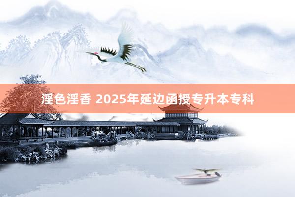 淫色淫香 2025年延边函授专升本专科