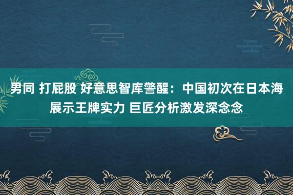 男同 打屁股 好意思智库警醒：中国初次在日本海展示王牌实力 巨匠分析激发深念念